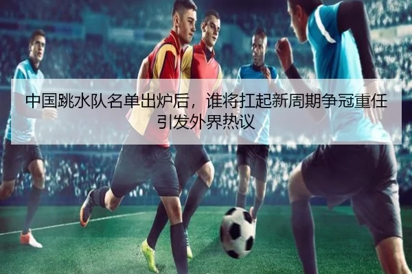 中国跳水队名单出炉后，谁将扛起新周期争冠重任引发外界热议